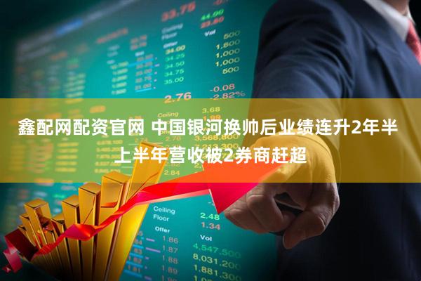 鑫配网配资官网 中国银河换帅后业绩连升2年半 上半年营收被2券商赶超