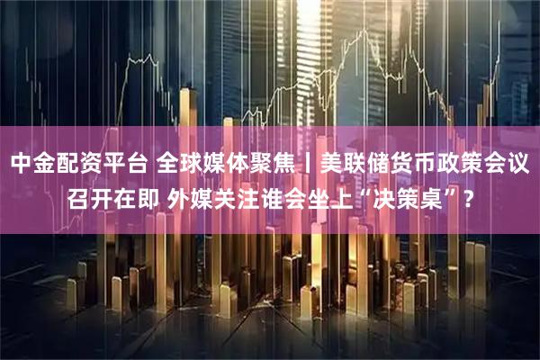 中金配资平台 全球媒体聚焦丨美联储货币政策会议召开在即 外媒关注谁会坐上“决策桌”？