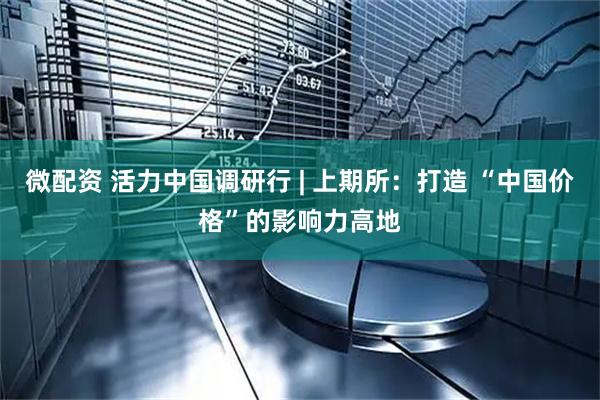微配资 活力中国调研行 | 上期所：打造 “中国价格”的影响力高地