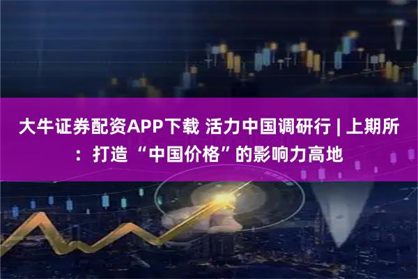 大牛证券配资APP下载 活力中国调研行 | 上期所：打造 “中国价格”的影响力高地