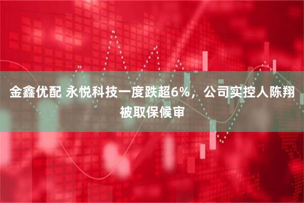 金鑫优配 永悦科技一度跌超6%，公司实控人陈翔被取保候审