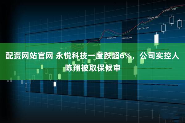 配资网站官网 永悦科技一度跌超6%，公司实控人陈翔被取保候审