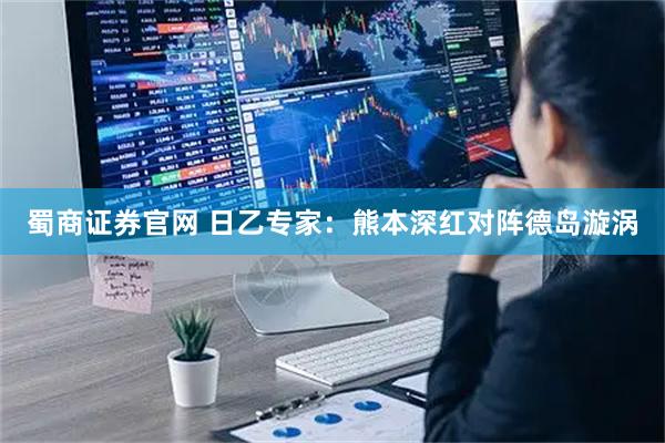 蜀商证券官网 日乙专家：熊本深红对阵德岛漩涡