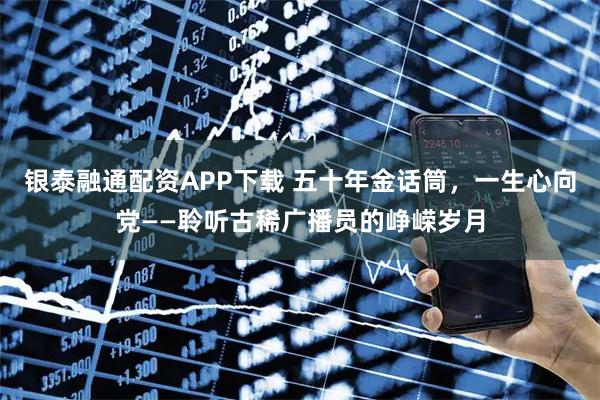 银泰融通配资APP下载 五十年金话筒，一生心向党——聆听古稀广播员的峥嵘岁月