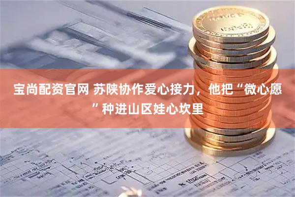 宝尚配资官网 苏陕协作爱心接力，他把“微心愿”种进山区娃心坎里