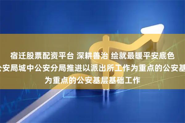 宿迁股票配资平台 深耕善治 绘就最暖平安底色——西宁市公安局城中公安分局推进以派出所工作为重点的公安基层基础工作