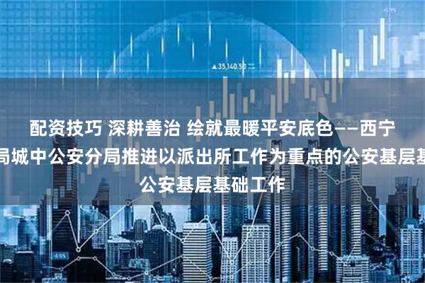 配资技巧 深耕善治 绘就最暖平安底色——西宁市公安局城中公安分局推进以派出所工作为重点的公安基层基础工作