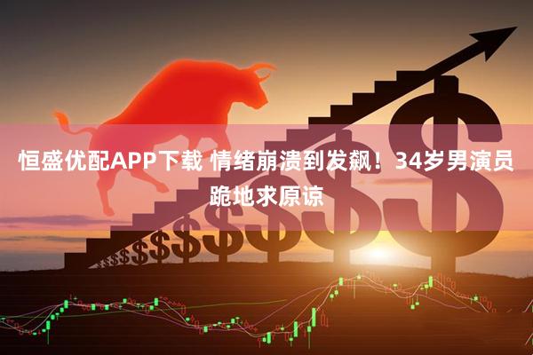 恒盛优配APP下载 情绪崩溃到发飙！34岁男演员跪地求原谅