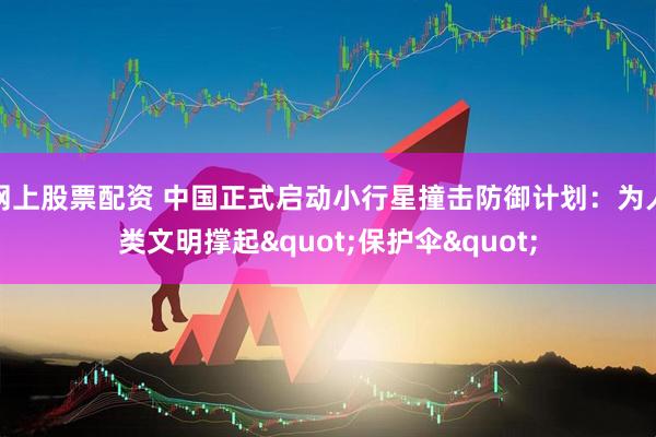 网上股票配资 中国正式启动小行星撞击防御计划：为人类文明撑起"保护伞"