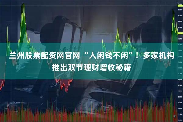 兰州股票配资网官网 “人闲钱不闲”！多家机构推出双节理财增收秘籍