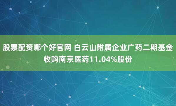 股票配资哪个好官网 白云山附属企业广药二期基金收购南京医药11.04%股份