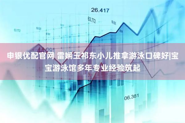 申银优配官网 雷娴玉祁东小儿推拿游泳口碑好|宝宝游泳馆多年专业经验筑起