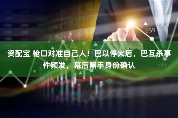 资配宝 枪口对准自己人！巴以停火后，巴互杀事件频发，幕后黑手身份确认
