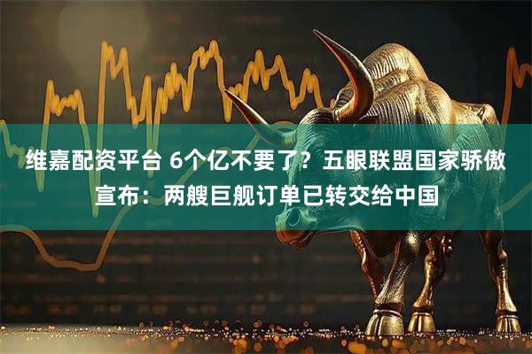维嘉配资平台 6个亿不要了？五眼联盟国家骄傲宣布：两艘巨舰订单已转交给中国