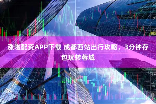 涨啦配资APP下载 成都西站出行攻略，3分钟存包玩转蓉城