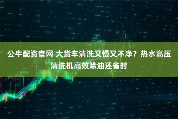 公牛配资官网 大货车清洗又慢又不净？热水高压清洗机高效除油还省时