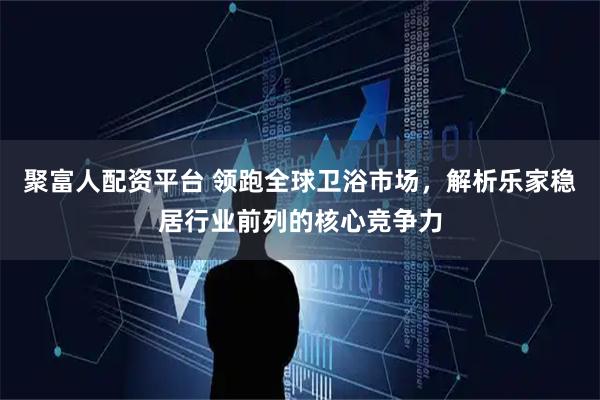 聚富人配资平台 领跑全球卫浴市场，解析乐家稳居行业前列的核心竞争力