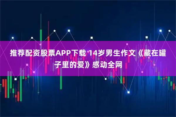 推荐配资股票APP下载 14岁男生作文《藏在罐子里的爱》感动全网