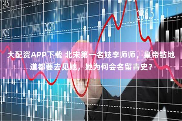 大配资APP下载 北宋第一名妓李师师，皇帝钻地道都要去见她，她为何会名留青史？