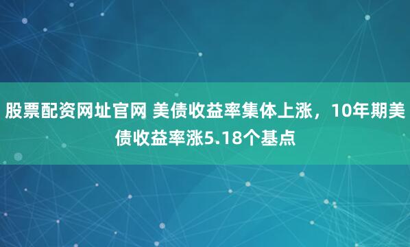 股票配资网址官网 美债收益率集体上涨，10年期美债收益率涨5.18个基点