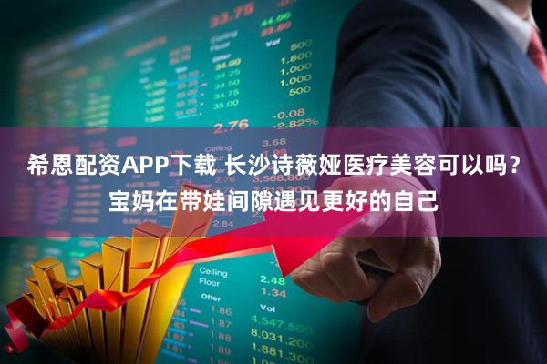 希恩配资APP下载 长沙诗薇娅医疗美容可以吗？宝妈在带娃间隙遇见更好的自己