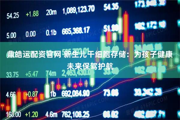 鼎皓运配资官网 新生儿干细胞存储：为孩子健康未来保驾护航