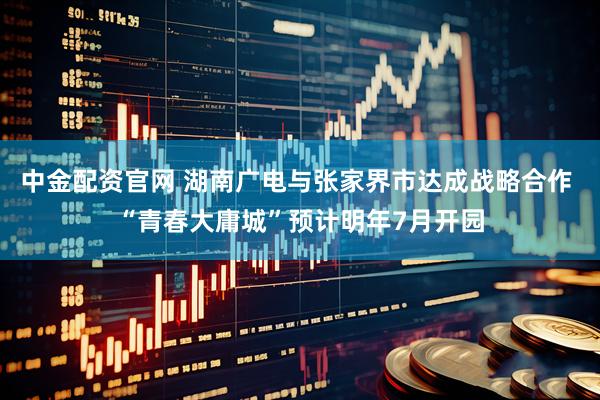 中金配资官网 湖南广电与张家界市达成战略合作 “青春大庸城”预计明年7月开园
