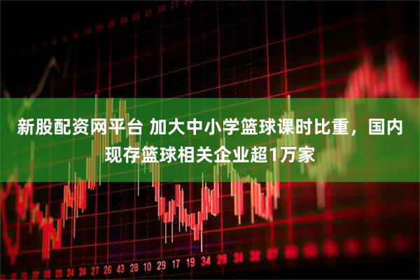 新股配资网平台 加大中小学篮球课时比重，国内现存篮球相关企业超1万家