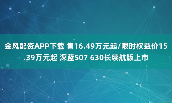 金风配资APP下载 售16.49万元起/限时权益价15.39万元起 深蓝S07 630长续航版上市
