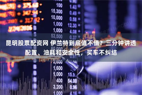 昆明股票配资网 伊兰特到底值不值？三分钟讲透配置、油耗和安全性，买车不纠结