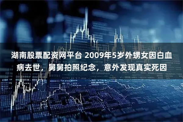 湖南股票配资网平台 2009年5岁外甥女因白血病去世，舅舅拍照纪念，意外发现真实死因