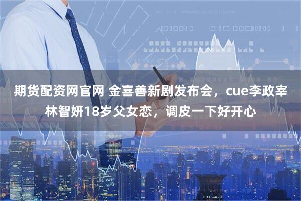 期货配资网官网 金喜善新剧发布会，cue李政宰林智妍18岁父女恋，调皮一下好开心