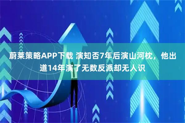 蔚莱策略APP下载 演知否7年后演山河枕，他出道14年演了无数反派却无人识