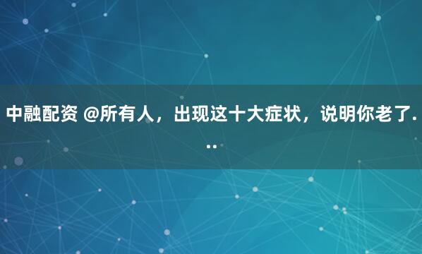 中融配资 @所有人，出现这十大症状，说明你老了...