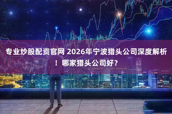 专业炒股配资官网 2026年宁波猎头公司深度解析！哪家猎头公司好？