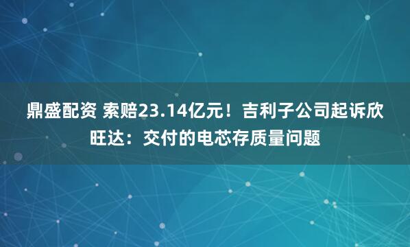 鼎盛配资 索赔23.14亿元！吉利子公司起诉欣旺达：交付的电芯存质量问题