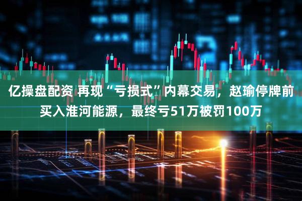 亿操盘配资 再现“亏损式”内幕交易，赵瑜停牌前买入淮河能源，最终亏51万被罚100万