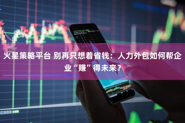 火星策略平台 别再只想着省钱：人力外包如何帮企业“赚”得未来？