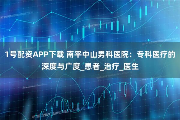 1号配资APP下载 南平中山男科医院：专科医疗的深度与广度_患者_治疗_医生