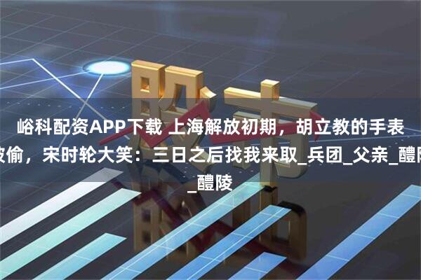 峪科配资APP下载 上海解放初期，胡立教的手表被偷，宋时轮大笑：三日之后找我来取_兵团_父亲_醴陵