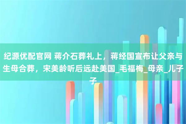 纪源优配官网 蒋介石葬礼上，蒋经国宣布让父亲与生母合葬，宋美龄听后远赴美国_毛福梅_母亲_儿子