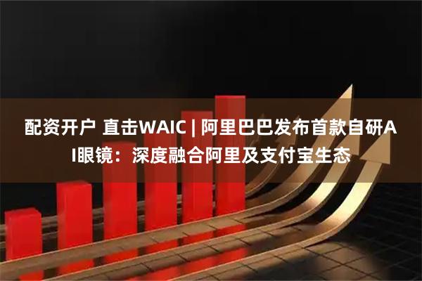 配资开户 直击WAIC | 阿里巴巴发布首款自研AI眼镜：深度融合阿里及支付宝生态