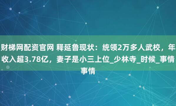 财梯网配资官网 释延鲁现状：统领2万多人武校，年收入超3.78亿，妻子是小三上位_少林寺_时候_事情