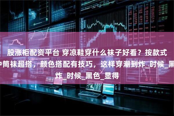 股涨柜配资平台 穿凉鞋穿什么袜子好看？按款式选短袜中筒袜超搭，颜色搭配有技巧，这样穿潮到炸_时候_黑色_显得