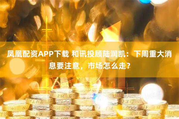 凤凰配资APP下载 和讯投顾陆润凯：下周重大消息要注意，市场怎么走？