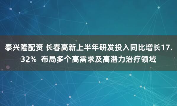 泰兴隆配资 长春高新上半年研发投入同比增长17.32%  布局多个高需求及高潜力治疗领域