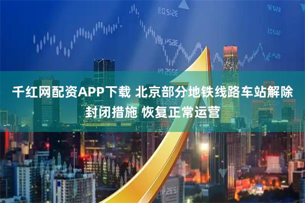 千红网配资APP下载 北京部分地铁线路车站解除封闭措施 恢复正常运营