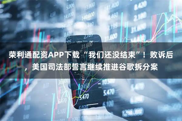 荣利通配资APP下载 “我们还没结束”！败诉后，美国司法部誓言继续推进谷歌拆分案