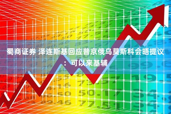 蜀商证券 泽连斯基回应普京俄乌莫斯科会晤提议：可以来基辅