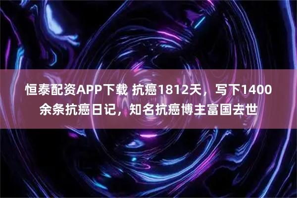 恒泰配资APP下载 抗癌1812天，写下1400余条抗癌日记，知名抗癌博主富国去世